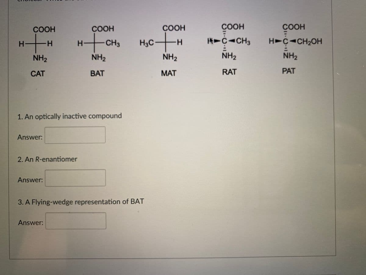 COOH
COOH
COOH
COOH
COOH
--
CH3
H3C-
ICICH3
H>CICH2OH
NH2
NH2
NH2
NH2
NH2
CAT
BAT
MAT
RAT
PAT
1. An optically inactive compound
Answer:
2. An R-enantiomer
Answer:
3. A Flying-wedge representation of BAT
Answer:
