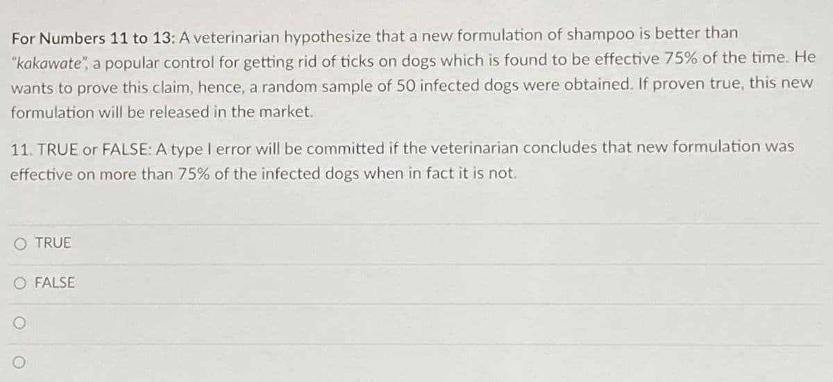 For Numbers 11 to 13: A veterinarian hypothesize that a new formulation of shampoo is better than
"kakawate", a popular control for getting rid of ticks on dogs which is found to be effective 75% of the time. He
wants to prove this claim, hence, a random sample of 50 infected dogs were obtained. If proven true, this new
formulation will be released in the market.
11. TRUE or FALSE: A type I error will be committed if the veterinarian concludes that new formulation was
effective on more than 75% of the infected dogs when in fact it is not.
O TRUE
O FALSE