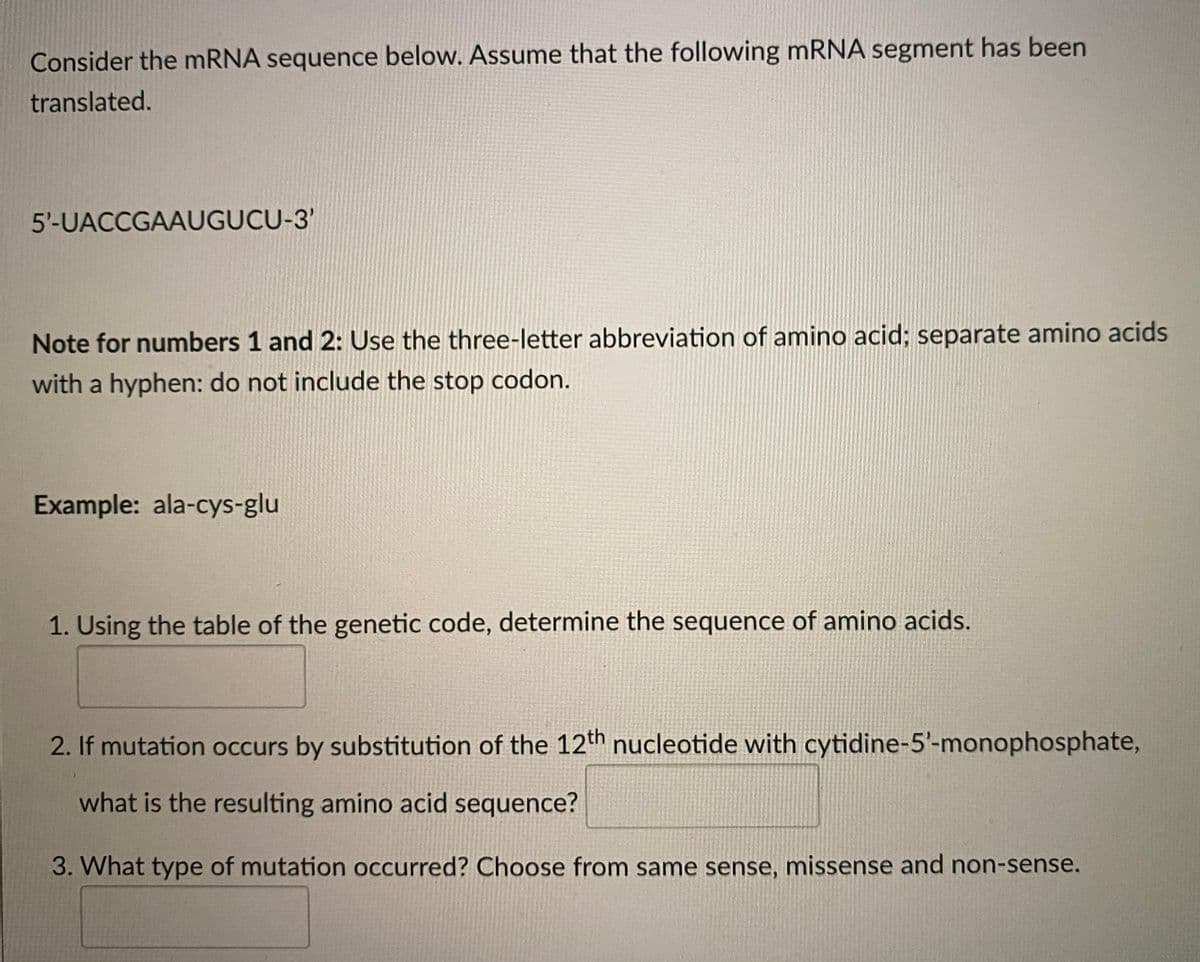 Consider the mRNA sequence below. Assume that the following mRNA segment has been
translated.
5'-UACCGAAUGUCU-3'
Note for numbers 1 and 2: Use the three-letter abbreviation of amino acid; separate amino acids
with a hyphen: do not include the stop codon.
Example: ala-cys-glu
1. Using the table of the genetic code, determine the sequence of amino acids.
2. If mutation occurs by substitution of the 12th nucleotide with cytidine-5'- monophosphate,
what is the resulting amino acid sequence?
3. What type of mutation occurred? Choose from same sense, missense and non-sense.