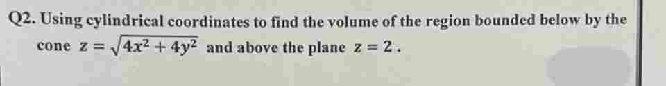 Q2. Using cylindrical coordinates to find the volume of the region bounded below by the
cone z = √√4x² + 4y2 and above the plane z = 2.