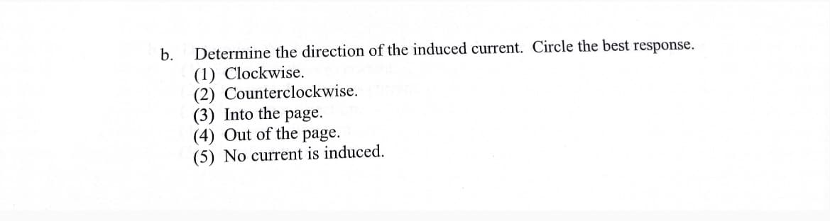 b. Determine the direction of the induced current. Circle the best response.
(1) Clockwise.
(2) Counterclockwise.
(3) Into the page.
(4) Out of the page.
(5) No current is induced.