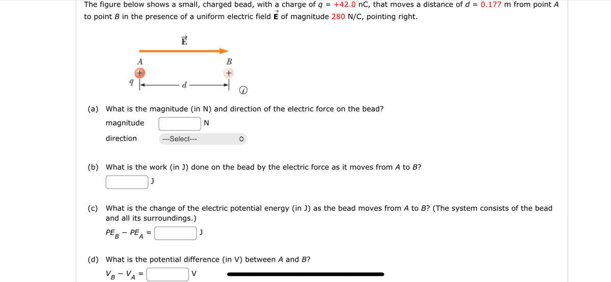 The figure below shows a small, charged bead, with a charge of q
=
+42.0 nC, that moves a distance of d = 0.177 m from point A
to point B in the presence of a uniform electric field E of magnitude 280 N/C, pointing right.
E
9
A
+
i
(a) What is the magnitude (in N) and direction of the electric force on the bead?
magnitude
N
direction
(c) What is the change of the electric potential energy (in J) as the bead moves from A to B? (The system consists of the bead
and all its surroundings.)
PEB
PE =
A
B
+
---Select---
(b) What is the work (in J) done on the bead by the electric force as it moves from A to B?
J
=
J
(d) What is the potential difference (in V) between A and B?
VB - VA
V