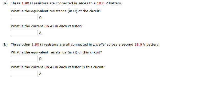 (a) Three 1.90 resistors are connected in series to a 18.0 V battery.
What is the equivalent resistance (in 2) of the circuit?
Ω
What is the current (in A) in each resistor?
A
(b) Three other 1.90 resistors are all connected in parallel across a second 18.0 V battery.
What is the equivalent resistance (in 2) of this circuit?
Ω
What is the current (in A) in each resistor in this circuit?
A