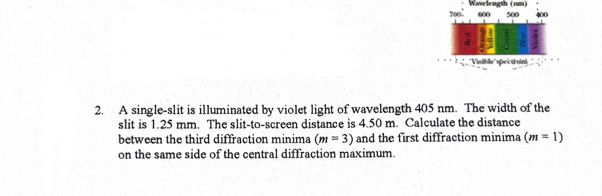 Wavelength (nam)
Rr4.
ACRY
12921
Visible spectruini
2.
A single-slit is illuminated by violet light of wavelength 405 nm. The width of the
slit is 1.25 mm. The slit-to-screen distance is 4.50 m. Calculate the distance
between the third diffraction minima (m3) and the first diffraction minima (m = 1)
on the same side of the central diffraction maximum.