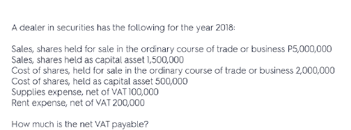 A dealer in securities has the following for the year 2018:
Sales, shares held for sale in the ordinary course of trade or business P5,000,000
Sales, shares held as capital asset 1,500,000
Cost of shares, held for sale in the ordinary course of trade or business 2,000,000
Cost of shares, held as capital asset 500,000
Supplies expense, net of VAT 100,000
Rent expense, net of VAT 200,000
How much is the net VAT payable?
