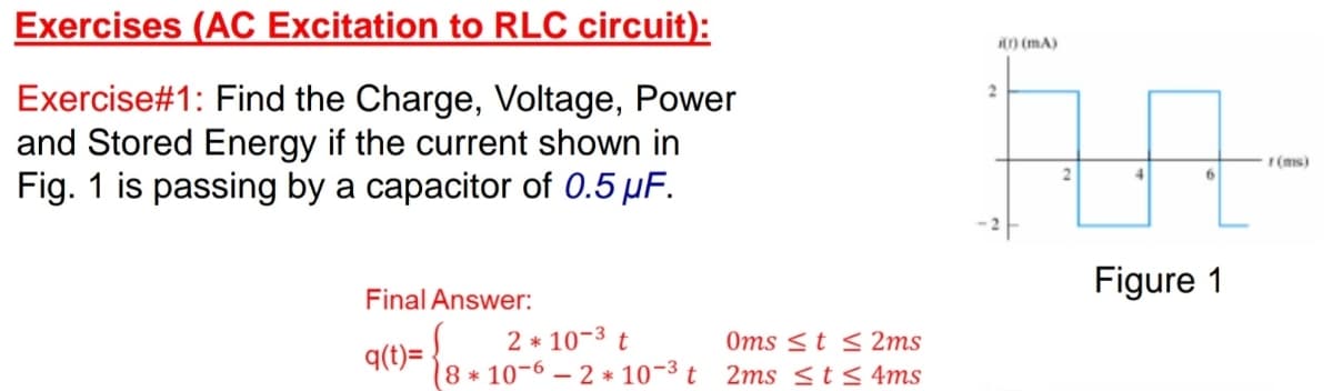 Exercises (AC Excitation to RLC circuit):
i) (mA)
Exercise#1: Find the Charge, Voltage, Power
and Stored Energy if the current shown in
Fig. 1 is passing by a capacitor of 0.5 µF.
r(ms)
6.
Figure 1
Final Answer:
2 * 10-3 t
Oms <t < 2ms
q(t)=
8 * 10-6 – 2 * 10¬3 t 2ms <t< 4ms
