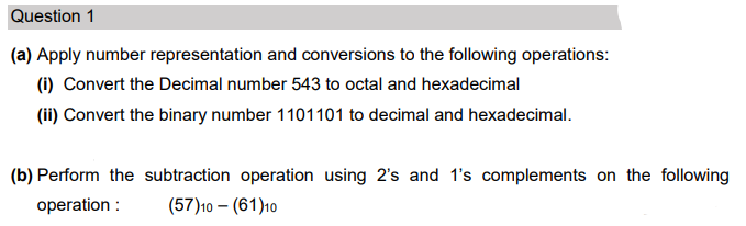 Question 1
(a) Apply number representation and conversions to the following operations:
(i) Convert the Decimal number 543 to octal and hexadecimal
(ii) Convert the binary number 1101101 to decimal and hexadecimal.
(b) Perform the subtraction operation using 2's and 1's complements on the following
operation :
(57)10 – (61)10
