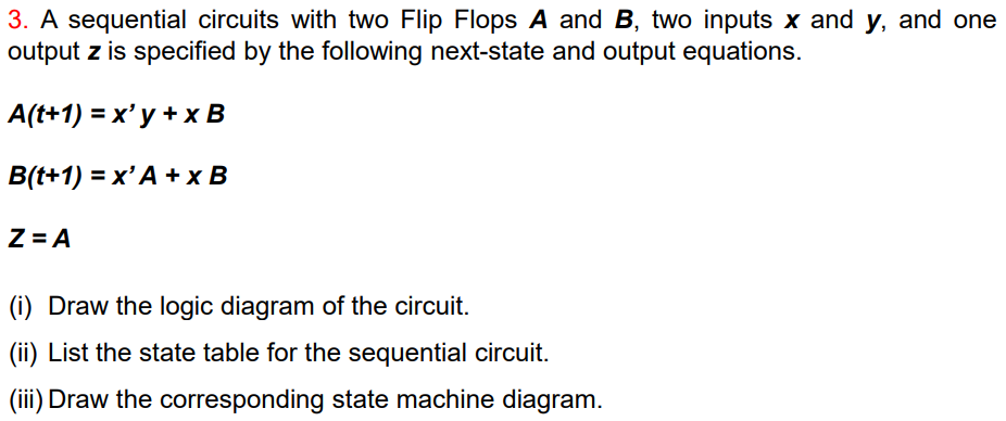 3. A sequential circuits with two Flip Flops A and B, two inputs x and y, and one
output z is specified by the following next-state and output equations.
A(t+1) = x' y + x B
B(t+1) = x' A + x B
Z = A
(i) Draw the logic diagram of the circuit.
(ii) List the state table for the sequential circuit.
(iii) Draw the corresponding state machine diagram.
