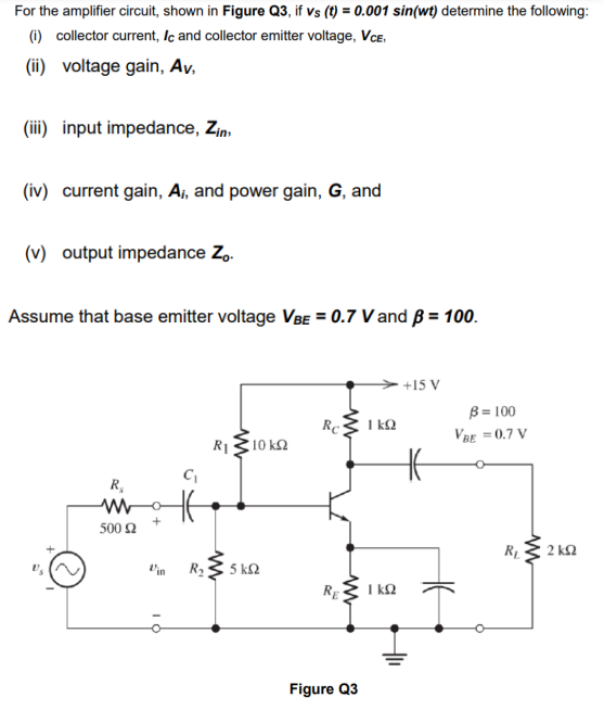 For the amplifier circuit, shown in Figure Q3, if vs (t) = 0.001 sin(wt) determine the following:
(i) collector current, Ic and collector emitter voltage, VcE,
(ii) voltage gain, Av,
(iii) input impedance, Z,n,
(iv) current gain, Ai, and power gain, G, and
(v) output impedance Z,.
Assume that base emitter voltage VBE = 0.7 V and B = 100.
+15 V
Re
R1310 k2
B = 100
VRE =0.7 V
I k2
R,
500 2
2 kQ
V'in
R23 5 kN
RE
I kQ
Figure Q3
