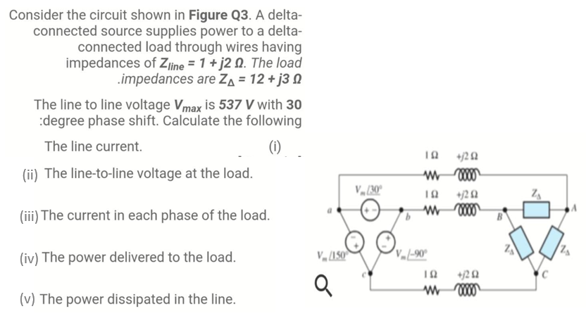Consider the circuit shown in Figure Q3. A delta-
connected source supplies power to a delta-
connected load through wires having
impedances of Ziine = 1+ j2 Q. The load
.impedances are ZA = 12 + j3 N
The line to line voltage Vmax is 537 V with 30
:degree phase shift. Calculate the following
The line current.
(1)
+12 2
(ii) The line-to-line voltage at the load.
V (30°
+j2 Q
(iii) The current in each phase of the load.
(iv) The power delivered to the load.
(v) The power dissipated in the line.
