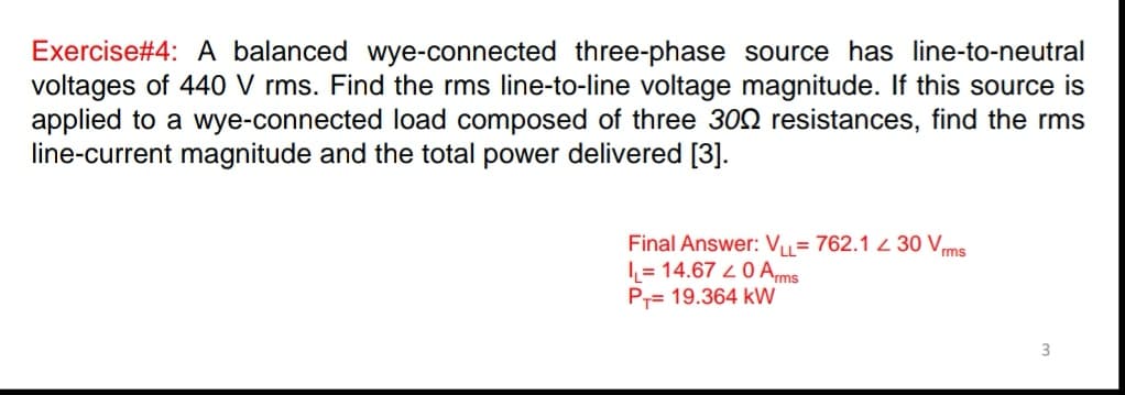 Exercise#4: A balanced wye-connected three-phase source has line-to-neutral
voltages of 440 V rms. Find the rms line-to-line voltage magnitude. If this source is
applied to a wye-connected load composed of three 302 resistances, find the rms
line-current magnitude and the total power delivered [3].
Final Answer: Vu= 762.1 2 30 Vms
I = 14.67 2 0 Ams
P= 19.364 kW
3
