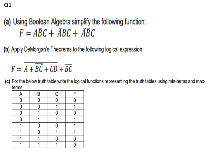 Q1
(a) Using Boolean Algebra simplify the following function:
F = ABC + ÃBC + ĀBC
(b) Apply DeMorgan's Theorems to the following logical expression
F = A+BC + CD + BC
(c) For the below truth table write the logical functions representing the truth tables using min-terms and max-
terms.
A
B
C
F
1
1
1
1
ㅇ
1
1
1
1
1
1
1
1
1
1
1
1
