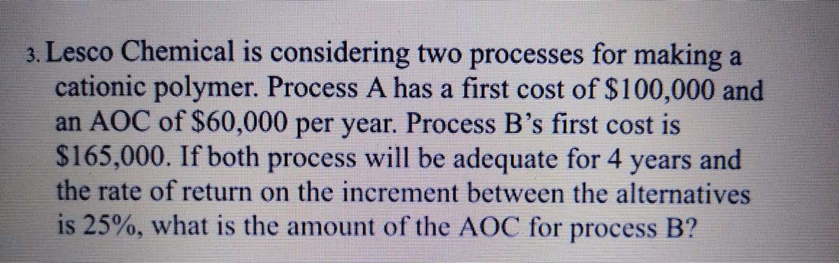 3. Lesco Chemical is considering two processes for making a
cationic polymer. Process A has a first cost of $100,000 and
an AOC of $60,000 per year. Process B's first cost is
$165,000. If both process will be adequate for 4 years
and
the rate of return on the increment between the alteratives
is 25%, what is the amount of the AOC for process B?
