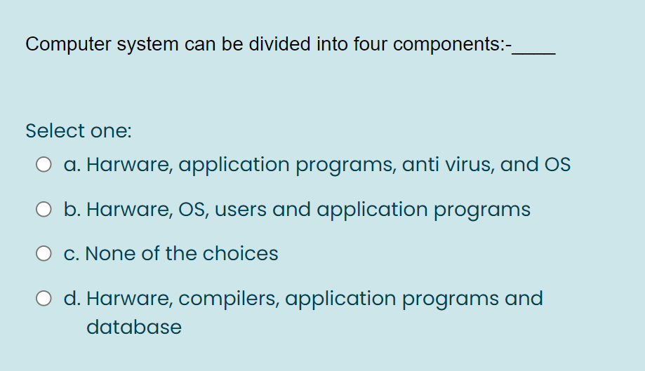 Computer system can be divided into four components:-
Select one:
a. Harware, application programs, anti virus, and OS
O b. Harware, OS, users and application programs
c. None of the choices
d. Harware, compilers, application programs and
database
