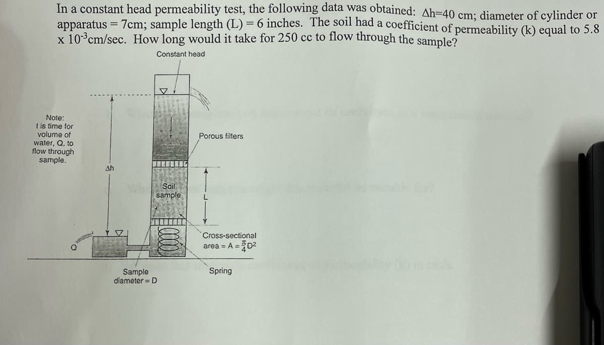 In a constant head permeability test, the following data was obtained: Ah=40 cm; diameter of cylinder or
apparatus = 7cm; sample length (L) = 6 inches. The soil had a coefficient of permeability (k) equal to 5.8
x 10-3cm/sec. How long would it take for 250 cc to flow through the sample?
Constant head
Note:
t is time for
volume of
water, Q. to
flow through
sample.
Porous filters
Ah
Soil
sample
Cross-sectional
area = A =D2
Spring
Sample
diameter = D
