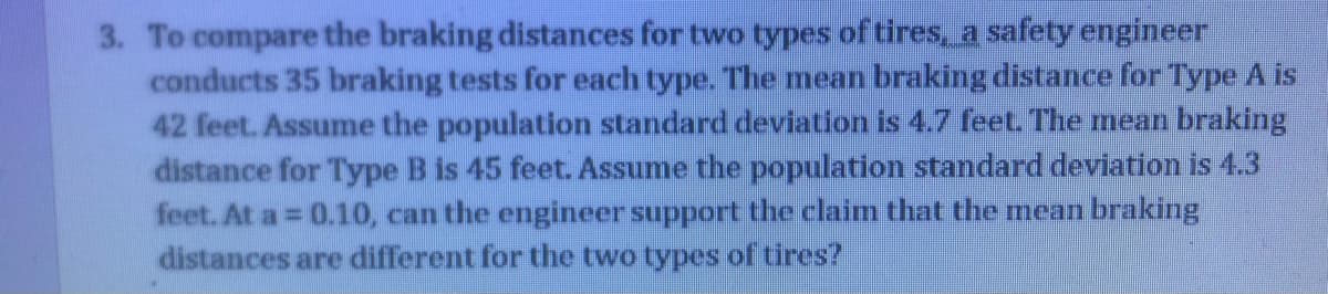 3. To compare the braking distances for two types of tires, a safety engineer
conducts 35 braking tests for each type. The mean braking distance for Type A is
42 feet. Assume the population standard deviation is 4.7 feet. The mean braking
distance for Type B is 45 feet. Assume the population standard deviation is 4.3
feet. At a = 0.10, can the engineer support the claim that the mean braking
distances are different for the two types of tires?