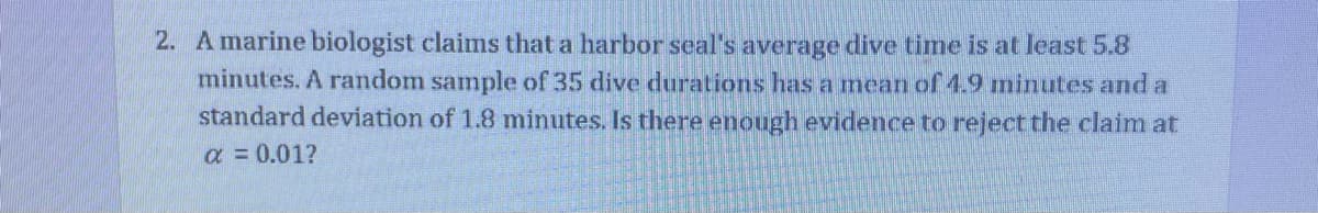 2. A marine biologist claims that a harbor seal's average dive time is at least 5.8
minutes. A random sample of 35 dive durations has amean of 4.9 ninutes and a
standard deviation of 1.8 minutes. Is there enough evidence to reject the claim at
a = 0.01?
