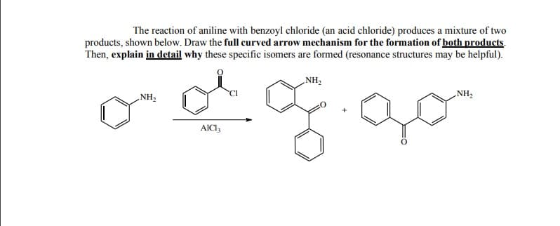 The reaction of aniline with benzoyl chloride (an acid chloride) produces a mixture of two
products, shown below. Draw the full curved arrow mechanism for the formation of both products.
Then, explain in detail why these specific isomers are formed (resonance structures may be helpful).
„NH,
„NH2
„NH,
AICI,
