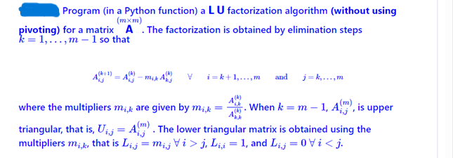 Program (in a Python function) a LU factorization algorithm (without using
(mxm)
pivoting) for a matrix A. The factorization is obtained by elimination steps
k=1,...,m- 1 so that
V
i=k+1,...,m and j=k,...,m
where the multipliers mi,k are given by mi, k =
When k = m - 1, Am), , is upper
triangular, that is,U₁,j = A). The lower triangular matrix is obtained using the
multipliers mi,k, that is Lij = mij V i > j, Li,i = 1, and Lij =ij.
(k)
3kk