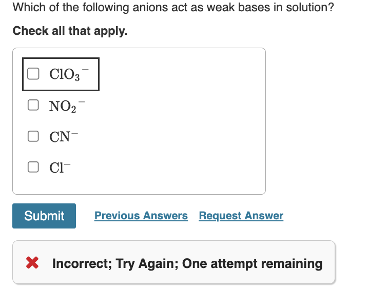 Which of the following anions act as weak bases in solution?
Check all that apply.
C103
NO₂
CN-
CI-
Submit
Previous Answers Request Answer
X Incorrect; Try Again; One attempt remaining