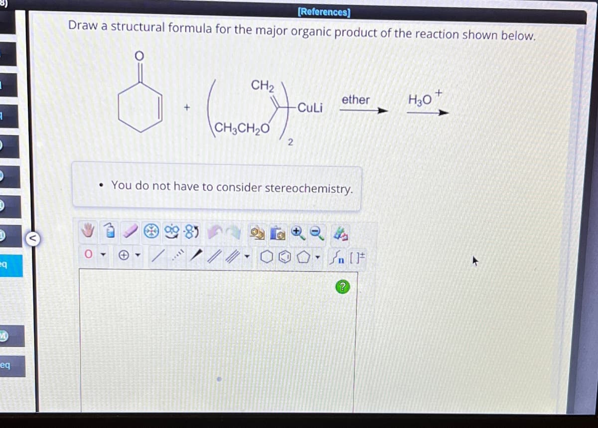 1
D
D
eq
M
eq
[References]
Draw a structural formula for the major organic product of the reaction shown below.
&. (02)00
CH₂
CuLi
CH3CH₂0
2
ether
• You do not have to consider stereochemistry.
+
?
H30+
