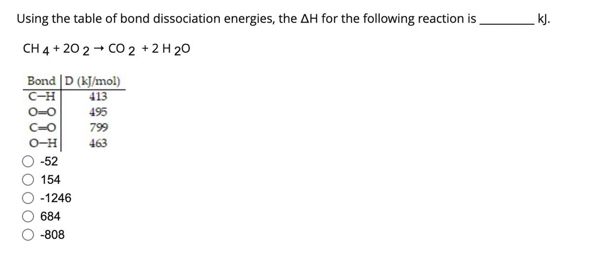 Using the table of bond dissociation energies, the AH for the following reaction is
CH4 + 20 2→ CO 2 + 2 H2O
Bond D (kJ/mol)
C-H
413
O=O
495
=0
799
463
-52
154
-1246
684
-808
kJ.