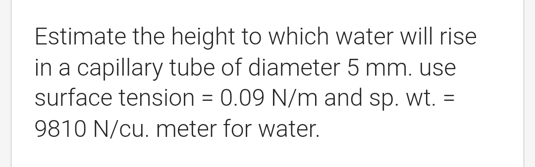 Estimate the height to which water will rise
in a capillary tube of diameter 5 mm. use
surface tension = 0.09 N/m and sp. wt.
9810 N/cu. meter for water.
=