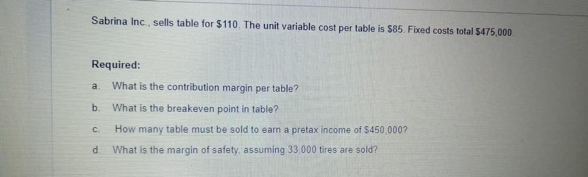Sabrina Inc. sells table for $110. The unit variable cost per table is $85. Fixed costs total $475,000.
Required:
a
What is the contribution margin per table?
b.
What is the breakeven point in table?
C.
How many table must be sold to earn a pretax income of $450 000?
d.
What is the margin of safety, assuming 33 000 tires are sold?
