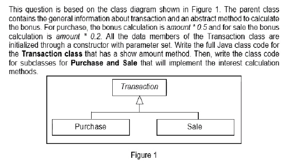 This question is based on the class diagram shown in Figure 1. The parent class
contains the general information about transaction and an abstract method to calculate
the bonus. For purchase, the bonus calculation is amount * 0.5 and for sale the bonus
calculation is amount * 0.2. All the data members of the Transaction class are
initialized through a constructor with parameter set. Write the full Java class code for
the Transaction class that has a show amount method. Then, write the class code
for subclasses for Purchase and Sale that will implement the interest calculation
methods.
Transaction
Purchase
Sale
Figure 1
