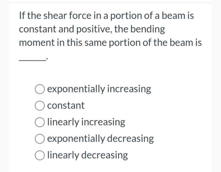 If the shear force in a portion of a beam is
constant and positive, the bending
moment in this same portion of the beam is
exponentially increasing
constant
O linearly increasing
exponentially decreasing
O linearly decreasing