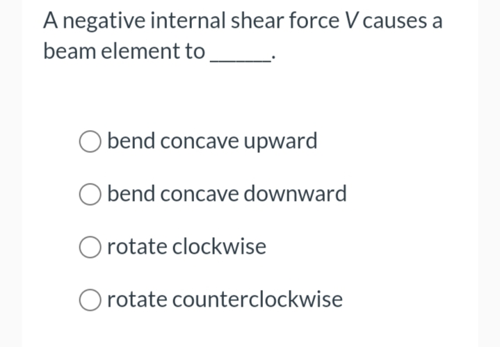 A negative internal shear force V causes a
beam element to
bend concave upward
O bend concave
O rotate clockwise
downward
rotate counterclockwise
