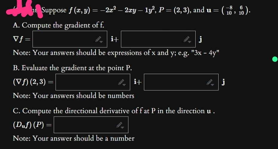 ht Suppose ƒ (x, y) = −2x² – 2xy – 1y², P = (2, 3), and u = = ( 18, f).
-
A. Compute the gradient of f.
V f
-
Note: Your answers should be expressions of x and y; e.g. "3x – 4y"
B. Evaluate the gradient at the point P.
(▼ ƒ) (2, 3) =
i+
Note: Your answers should be numbers
i+
C. Compute the directional derivative off at P in the direction u .
(Duf) (P) =
Note: Your answer should be a number
j