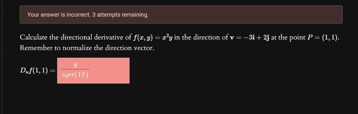 Your answer is incorrect. 3 attempts remaining.
Calculate the directional derivative of f(x, y) = x²y in the direction of v = −3i+ 2j at the point P = (1, 1).
Remember to normalize the direction vector.
Duƒ(1, 1) =
sqrt(13)