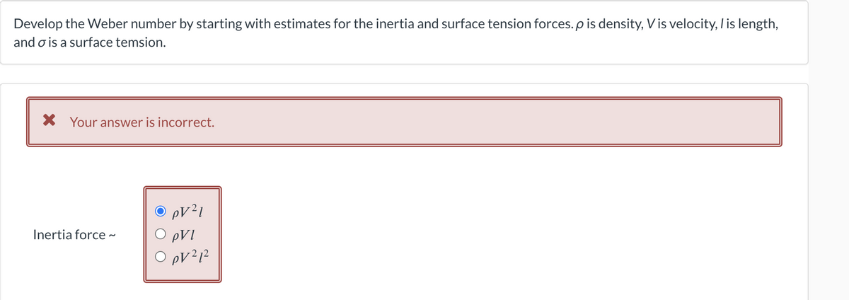 Develop the Weber number by starting with estimates for the inertia and surface tension forces. p is density, Vis velocity, I is length,
and o is a surface temsion.
X Your answer is incorrect.
Inertia force ~
O pV²1
O pVI
0 pv ²1²