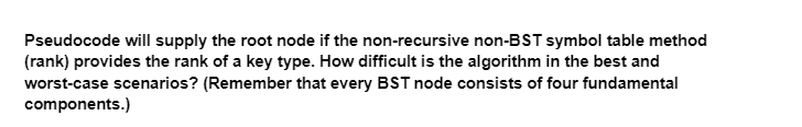Pseudocode will supply the root node if the non-recursive non-BST symbol table method
(rank) provides the rank of a key type. How difficult is the algorithm in the best and
worst-case scenarios? (Remember that every BST node consists of four fundamental
components.)