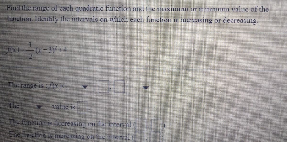 Find the range of each quadratic function and the maximum or minimum value of the
function. Identify the intervals on which each function is increasing or decreasing.
fx)=-(x-3)+4
The range is : f(x)E
The
value is
The funetion is decreasing on the interval (
The function is inereasing on the interval
