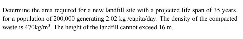 Determine the area required for a new landfill site with a projected life span of 35 years,
for a population of 200,000 generating 2.02 kg /capita/day. The density of the compacted
waste is 470kg/m³. The height of the landfill cannot exceed 16 m.
