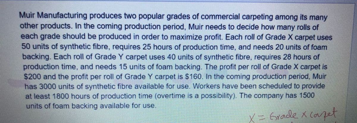 Muir Manufacturing produces two popular grades of commercial carpeting among its many
other products. In the coming production period, Muir needs to decide how many rolls of
each grade should be produced in order to maximize profit. Each roll of Grade X carpet uses
50 units of synthetic fibre, requires 25 hours of production time, and needs 20 units of foam
backing. Each roll of Grade Y carpet uses 40 units of synthetic fibre, requires 28 hours of
production time, and needs 15 units of foam backing. The profit per roll of Grade X carpet is
$200 and the profit per roll of Grade Y carpet is $160. In the coming production period, Muir
has 3000 units of synthetic fibre available for use. Workers have been scheduled to provide
at least 1800 hours of production time (overtime is a possibility). The company has 1500
units of foam backing available for use.
X= Grade x capet
