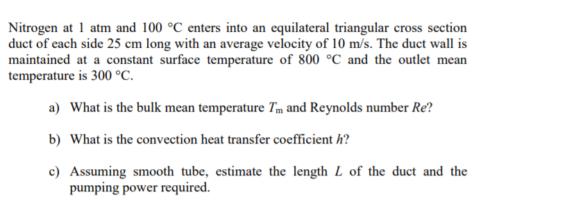 Nitrogen at 1 atm and 100 °C enters into an equilateral triangular cross section
duct of each side 25 cm long with an average velocity of 10 m/s. The duct wall is
maintained at a constant surface temperature of 800 °C and the outlet mean
temperature is 300 °C.
a) What is the bulk mean temperature Tm and Reynolds number Re?
b) What is the convection heat transfer coefficient h?
c) Assuming smooth tube, estimate the length L of the duct and the
pumping power required.
