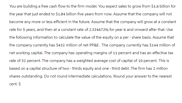 You are building a free cash flow to the firm model. You expect sales to grow from $1.6 billion for
the year that just ended to $1.84 billion five years from now. Assume that the company will not
become any more or less efficient in the future. Assume that the company will grow at a constant
rate for 5 years, and then at a constant rate of 2.334672% for year 6 and onward after that. Use
the following information to calculate the value of the equity on a per-share basis. Assume that
the company currently has $432 million of net PP&E. The company currently has $144 million of
net working capital. The company has operating margins of 11 percent and has an effective tax
rate of 32 percent. The company has a weighted average cost of capital of 10 percent. This is
based on a capital structure of two-thirds equity and one-third debt. The firm has 2 million
shares outstanding. Do not round intermediate calculations. Round your answer to the nearest
cent. $
