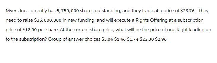 Myers Inc. currently has 5, 750,000 shares outstanding, and they trade at a price of $23.76. They
need to raise $35,000,000 in new funding, and will execute a Rights Offering at a subscription
price of $18.00 per share. At the current share price, what will be the price of one Right leading up
to the subscription? Group of answer choices $3.04 $1.46 $1.74 $22.30 $2.96