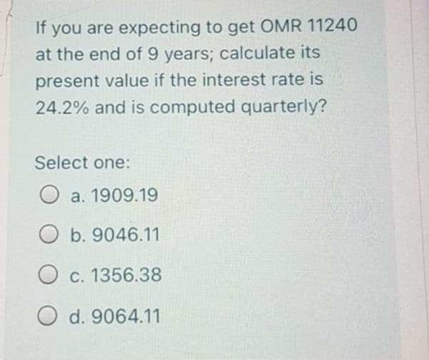 If you are expecting to get OMR 11240
at the end of 9 years; calculate its
present value if the interest rate is
24.2% and is computed quarterly?
Select one:
O a. 1909.19
O b. 9046.11
O c. 1356.38
O d. 9064.11

