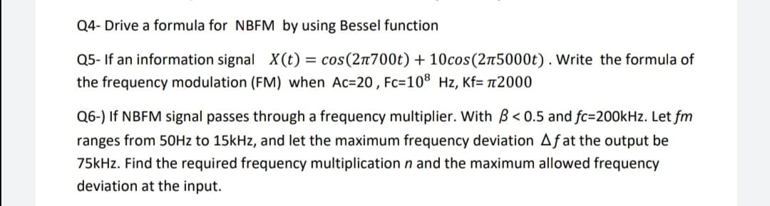 Q4- Drive a formula for NBEM by using Bessel function
Q5- If an information signal X(t)
cos(2n700t) + 10cos(2n5000t). Write the formula of
the frequency modulation (FM) when Ac=20 , Fc=10® Hz, Kf= t2000
Q6-) If NBFM signal passes through a frequency multiplier. With B< 0.5 and fc=200kHz. Let fm
ranges from 5OHZ to 15kHz, and let the maximum frequency deviation Aƒat the output be
75kHz. Find the required frequency multiplication n and the maximum allowed frequency
deviation at the input.
