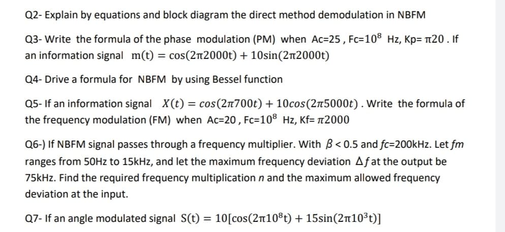 Q2- Explain by equations and block diagram the direct method demodulation in NBFM
Q3- Write the formula of the phase modulation (PM) when Ac=25 , Fc=10® Hz, Kp= 20 . If
an information signal m(t) = cos(212000t) + 10sin(2n2000t)
Q4- Drive a formula for NBFM by using Bessel function
Q5- If an information signal X(t) = cos(2n700t) + 10cos(25000t). Write the formula of
the frequency modulation (FM) when Ac=20 , Fc=10® Hz, Kf= n2000
Q6-) If NBFM signal passes through a frequency multiplier. With B < 0.5 and fc=200kHz. Let fm
ranges from 50OHZ to 15kHz, and let the maximum frequency deviation Afat the output be
75kHz. Find the required frequency multiplication n and the maximum allowed frequency
deviation at the input.
Q7- If an angle modulated signal S(t) = 10[cos(210®t) + 15sin(2n10³t)]
