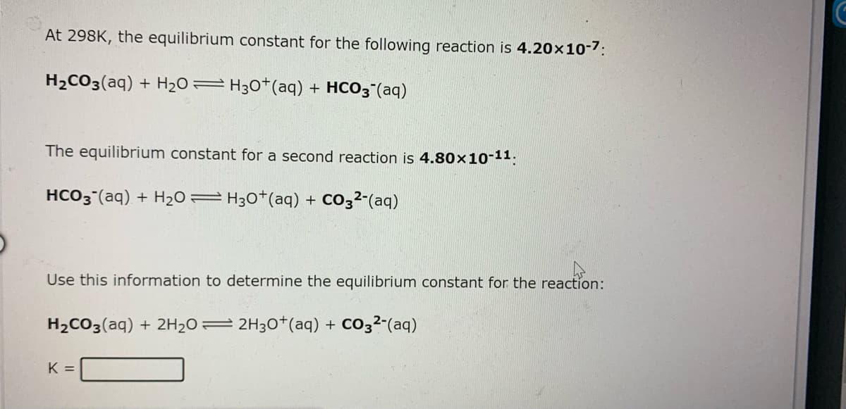 At 298K, the equilibrium constant for the following reaction is 4.20×10-7:
H2CO3(aq) + H2O=H30*(aq) + HCO3"(aq)
The equilibrium constant for a second reaction is 4.80x10-11:
HCO3 (aq) + H2O= H30*(aq) + CO3²-(aq)
Use this information to determine the equilibrium constant for the reaction:
H2CO3(aq) + 2H20= 2H30*(aq) + CO32-(aq)
K =
