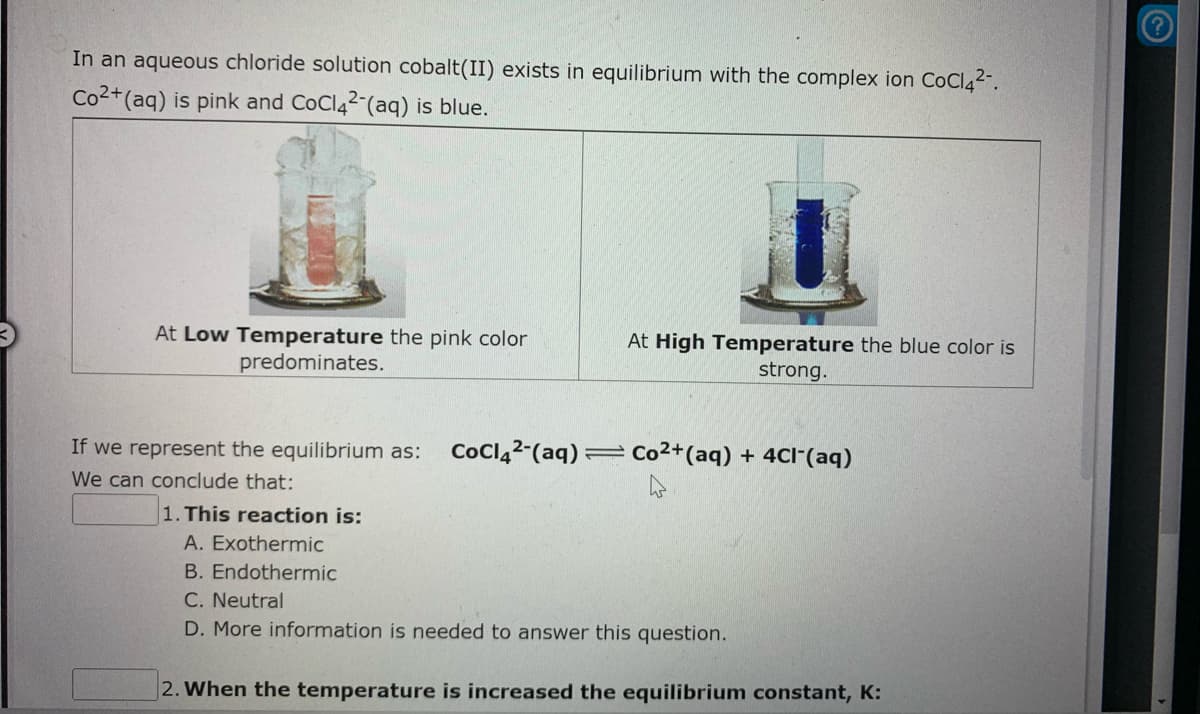 In an aqueous chloride solution cobalt(II) exists in equilibrium with the complex ion CoCI42".
Co2+(aq) is pink and CoClą2 (aq) is blue.
At Low Temperature the pink color
At High Temperature the blue color is
strong.
predominates.
If we represent the equilibrium as:
CoClą2-(aq) =
= Co2+(aq) + 4Cl"(aq)
We can conclude that:
1. This reaction is:
A. Exothermic
B. Endothermic
C. Neutral
D. More information is needed to answer this question.
|2. When the temperature is increased the equilibrium constant, K:
