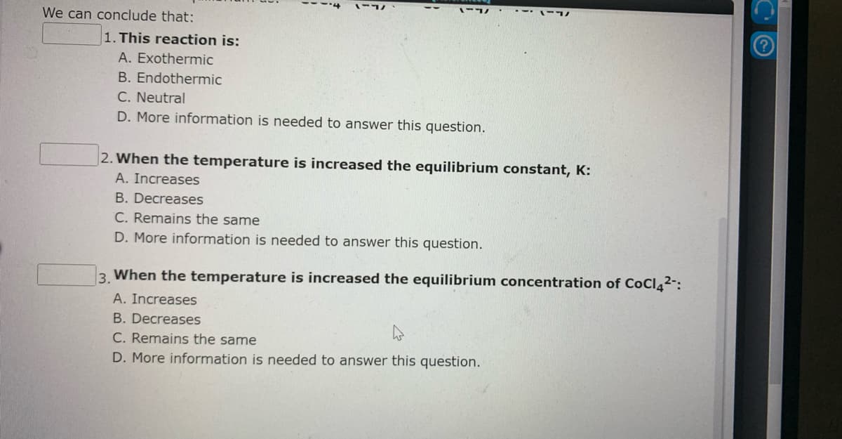 -17 .-- -
We can conclude that:
1. This reaction is:
A. Exothermic
B. Endothermic
C. Neutral
D. More information is needed to answer this question.
2. When the temperature is increased the equilibrium constant, K:
A. Increases
B. Decreases
C. Remains the same
D. More information is needed to answer this question.
3. When the temperature is increased the equilibrium concentration of CoCl4²-:
A. Increases
B. Decreases
C. Remains the same
D. More information is needed to answer this question.
