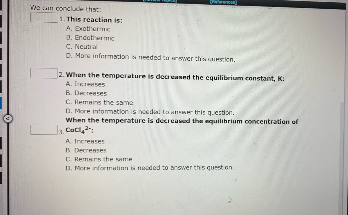 [References]
We can conclude that:
1. This reaction is:
A. Exothermic
B. Endothermic
C. Neutral
D. More information is needed to answer this question.
2. When the temperature is decreased the equilibrium constant, K:
A. Increases
B. Decreases
C. Remains the same
D. More information is needed to answer this question.
When the temperature is decreased the equilibrium concentration of
3. CoCl42-:
A. Increases
B. Decreases
C. Remains the same
D. More information is needed to answer this question.
