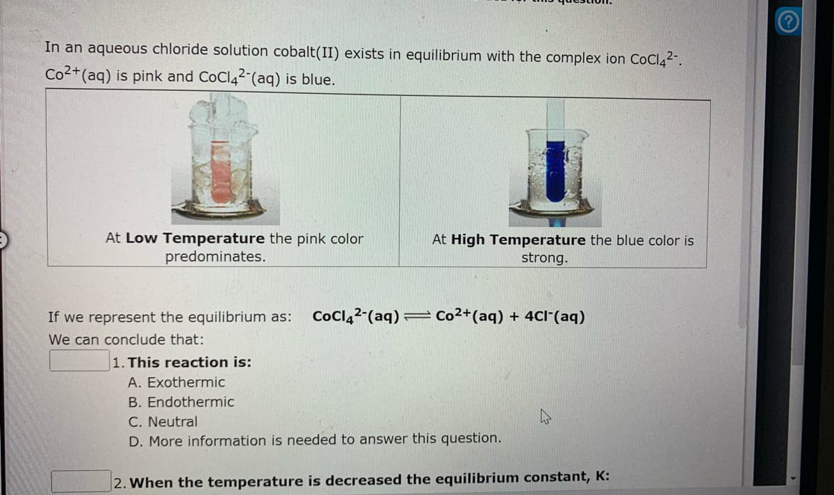 In an aqueous chloride solution cobalt(II) exists in equilibrium with the complex ion COCI42-.
Co2+(aq) is pink and CoCl42 (aq) is blue.
At Low Temperature the pink color
predominates.
At High Temperature the blue color is
strong.
If we represent the equilibrium as:
CoCl,2-(aq) = Co²+(aq) + 4CI"(aq)
We can conclude that:
1. This reaction is:
A. Exothermic
B. Endothermic
C. Neutral
D. More information is needed to answer this question.
2. When the temperature is decreased the equilibrium constant, K:
