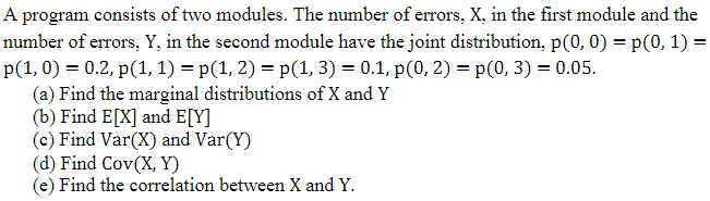 A program consists of two modules. The number of errors, X, in the first module and the
number of errors, Y, in the second module have the joint distribution, p(0, 0) = p(0, 1) =
p(1, 0) = 0.2, p(1, 1) = p(1, 2) = p(1, 3) = 0.1, p(0, 2) = p(0, 3) = 0.05.
(a) Find the marginal distributions of X and Y
(b) Find E[X] and E[Y]
(c) Find Var(X) and Var(Y)
(d) Find Cov(X, Y)
(e) Find the correlation between X and Y.